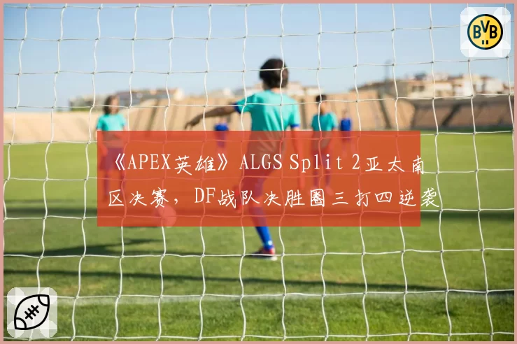 《APEX英雄》ALGS Split 2亚太南区决赛,DF战队决胜圈三打四逆袭夺冠