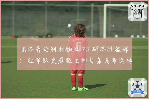 克洛普告别利物浦 vs 斯洛特接棒:红军队史最强主帅与菜鸟命运转折