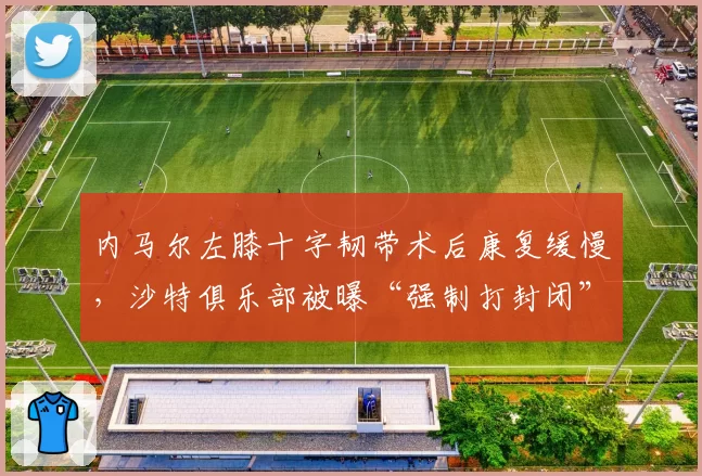内马尔左膝十字韧带术后康复缓慢，沙特俱乐部被曝“强制打封闭”参赛