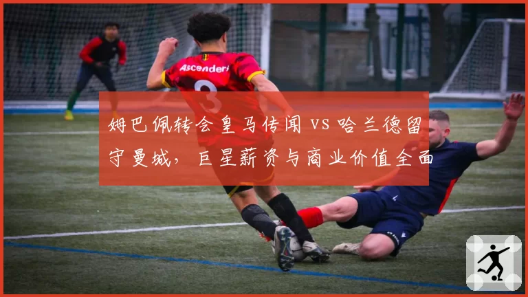 姆巴佩转会皇马传闻 vs 哈兰德留守曼城,巨星薪资与商业价值全面对比