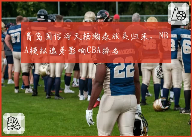 青岛国信海天杨瀚森旅美归来,NBA模拟选秀影响CBA排名