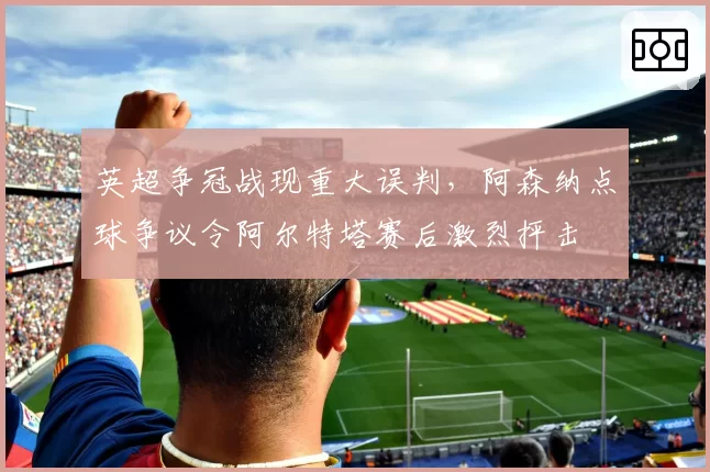 英超争冠战现重大误判,阿森纳点球争议令阿尔特塔赛后激烈抨击