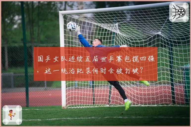 国乒女队连续五届世乒赛包揽四强,这一统治纪录何时会被打破?