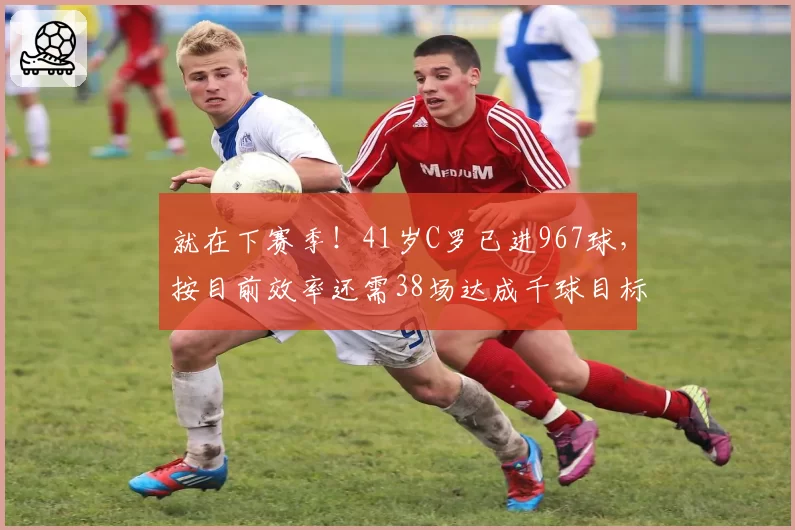 就在下赛季!41岁C罗已进967球,按目前效率还需38场达成千球目标