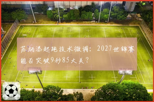 苏炳添起跑技术微调:2027世锦赛能否突破9秒85大关?