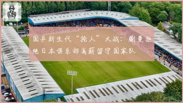 国乒新生代“抢人”大战：蒯曼拒绝日本俱乐部高薪留守国家队